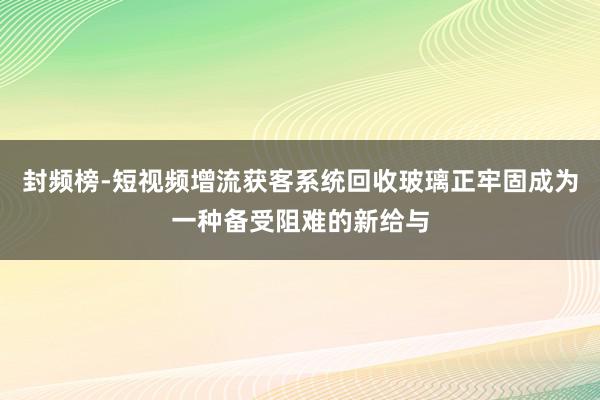 封频榜-短视频增流获客系统回收玻璃正牢固成为一种备受阻难的新给与