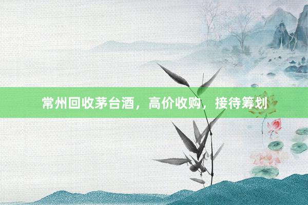 常州回收茅台酒，高价收购，接待筹划